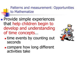 Patterns and measurement: Opportunities
to Mathematize
 Provide simple experiences
that help children begin to
develop and understanding
of time concepts…
 time events by counting out
seconds
 compare how long different
activities take
 