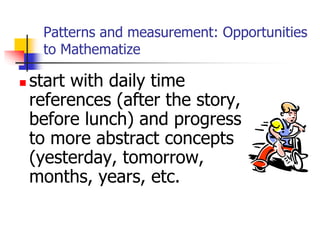 Patterns and measurement: Opportunities
to Mathematize
 start with daily time
references (after the story,
before lunch) and progress
to more abstract concepts
(yesterday, tomorrow,
months, years, etc.
 
