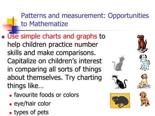 Patterns and measurement: Opportunities
to Mathematize
 Use simple charts and graphs to
help children practice number
skills and make comparisons.
Capitalize on children’s interest
in comparing all sorts of things
about themselves. Try charting
things like…
 favourite foods or colors
 eye/hair color
 types of pets
 