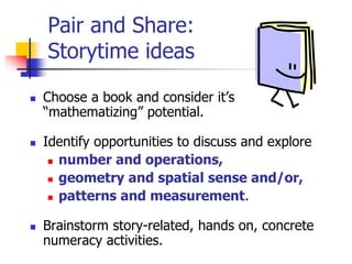 Pair and Share:
Storytime ideas
 Choose a book and consider it’s
“mathematizing” potential.
 Identify opportunities to discuss and explore
 number and operations,
 geometry and spatial sense and/or,
 patterns and measurement.
 Brainstorm story-related, hands on, concrete
numeracy activities.
 