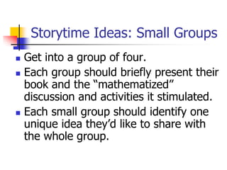 Storytime Ideas: Small Groups
 Get into a group of four.
 Each group should briefly present their
book and the “mathematized”
discussion and activities it stimulated.
 Each small group should identify one
unique idea they’d like to share with
the whole group.
 