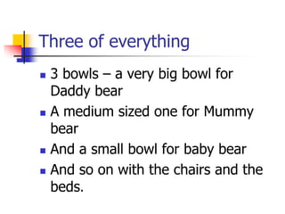 Three of everything
 3 bowls – a very big bowl for
Daddy bear
 A medium sized one for Mummy
bear
 And a small bowl for baby bear
 And so on with the chairs and the
beds.
 