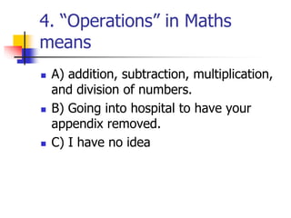 4. “Operations” in Maths
means
 A) addition, subtraction, multiplication,
and division of numbers.
 B) Going into hospital to have your
appendix removed.
 C) I have no idea
 