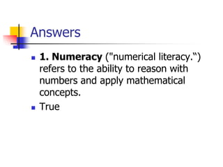 Answers
 1. Numeracy ("numerical literacy.“)
refers to the ability to reason with
numbers and apply mathematical
concepts.
 True
 