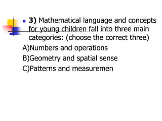  3) Mathematical language and concepts
for young children fall into three main
categories: (choose the correct three)
A)Numbers and operations
B)Geometry and spatial sense
C)Patterns and measuremen
 