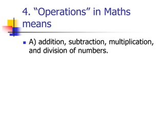 4. “Operations” in Maths
means
 A) addition, subtraction, multiplication,
and division of numbers.
 