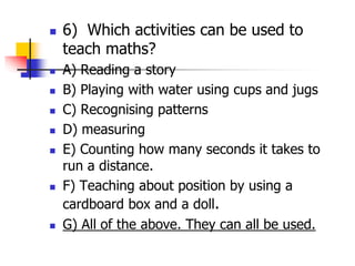  6) Which activities can be used to
teach maths?
 A) Reading a story
 B) Playing with water using cups and jugs
 C) Recognising patterns
 D) measuring
 E) Counting how many seconds it takes to
run a distance.
 F) Teaching about position by using a
cardboard box and a doll.
 G) All of the above. They can all be used.
 