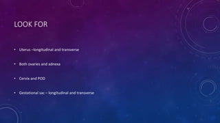 LOOK FOR
• Uterus –longitudinal and transverse
• Both ovaries and adnexa
• Cervix and POD
• Gestational sac – longitudinal and transverse
 
