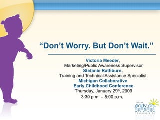 “ Don’t Worry. But Don’t Wait.” Victoria Meeder ,  Marketing/Public Awareness Supervisor Stefanie Rathburn ,   Training and Technical Assistance Specialist  Michigan Collaborative  Early Childhood Conference Thursday, January 29 th , 2009 3:30 p.m. – 5:00 p.m.  