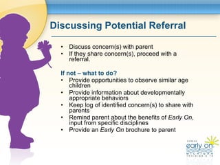 Discussing Potential Referral <ul><li>Discuss concern(s) with parent  </li></ul><ul><li>If they share concern(s), proceed ...