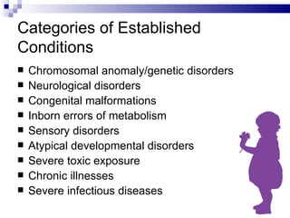 Categories of Established Conditions Chromosomal anomaly/genetic disorders Neurological disorders Congenital malformations Inborn errors of metabolism Sensory disorders Atypical developmental disorders Severe toxic exposure Chronic illnesses Severe infectious diseases 
