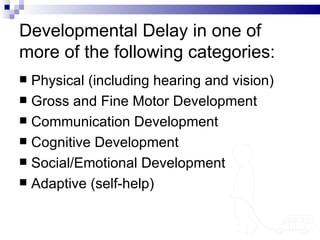 Developmental Delay in one of more of the following categories: Physical (including hearing and vision) Gross and Fine Motor Development Communication Development Cognitive Development Social/Emotional Development Adaptive (self-help) 