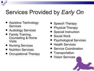 Services Provided by  Early On Assistive Technology Services Audiology Services Family Training, Counseling & Home Visits Nursing Services Nutrition Services Occupational Therapy Speech Therapy Physical Therapy Special Instruction Social Work Psychological Services Health Services Service Coordination Transportation Vision Services 