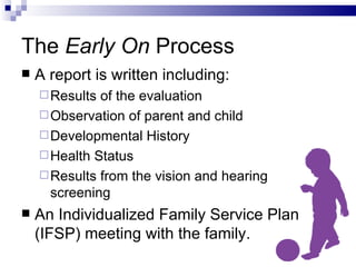 The  Early On  Process A report is written including: Results of the evaluation Observation of parent and child Developmental History Health Status Results from the vision and hearing  screening An Individualized Family Service Plan (IFSP) meeting with the family. 