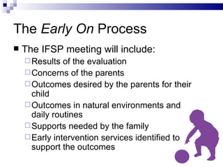 The  Early On  Process The IFSP meeting will include: Results of the evaluation Concerns of the parents Outcomes desired by the parents for their child Outcomes in natural environments and  daily routines Supports needed by the family Early intervention services identified to support the outcomes 