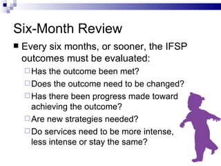 Six-Month Review Every six months, or sooner, the IFSP outcomes must be evaluated: Has the outcome been met? Does the outcome need to be changed? Has there been progress made toward achieving the outcome? Are new strategies needed? Do services need to be more intense,  less intense or stay the same? 