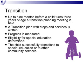 Transition Up to nine months before a child turns three years of age a transition planning meeting is held. A Transition plan with steps and services is written. Progress is measured. Eligibility for special education  determined. The child successfully transitions to  special education or to other  community services. 
