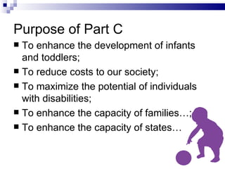 Purpose of Part C To enhance the development of infants and toddlers; To reduce costs to our society; To maximize the potential of individuals with disabilities; To enhance the capacity of families…; To enhance the capacity of states… 