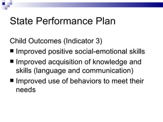 State Performance Plan Child Outcomes (Indicator 3) Improved positive social-emotional skills Improved acquisition of knowledge and skills (language and communication) Improved use of behaviors to meet their needs 