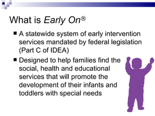 What is  Early On ® A statewide system of early intervention services mandated by federal legislation (Part C of IDEA) Designed to help families find the  social, health and educational  services that will promote the development of their infants and  toddlers with special needs 