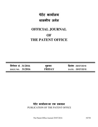 The Patent Office Journal 29/07/2016 54758
ऩेटेंट कामाारम
शासकीम जनार
OFFICIAL JOURNAL
OF
THE PATENT OFFICE
ननर्ाभन सॊ. 31/2016 शुक्रवाय ददनाॊक: 29/07/2016
ISSUE NO. 31/2016 FRIDAY DATE: 29/07/2016
ऩेटेंट कामाारम का एक प्रकाशन
PUBLICATION OF THE PATENT OFFICE
 