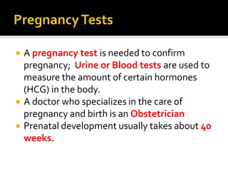 Pregnancy TestsA pregnancy test is needed to confirm pregnancy; Urine or Blood tests are used to measure the amount of certain hormones (HCG) in the body.A doctor who specializes in the care of pregnancy and birth is an ObstetricianPrenatal development usually takes about 40 weeks.