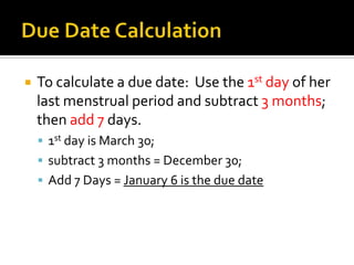 Due Date CalculationTo calculate a due date: Use the 1st day of her last menstrual period and subtract 3 months; then add 7 days.1st day is March 30; subtract 3 months = December 30;Add 7 Days = January 6 is the due date