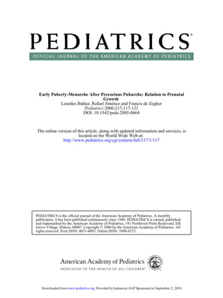 Early Puberty-Menarche After Precocious Pubarche: Relation to Prenatal
                                 Growth
           Lourdes Ibáñez, Rafael Jiménez and Francis de Zegher
                       Pediatrics 2006;117;117-121
                      DOI: 10.1542/peds.2005-0664


The online version of this article, along with updated information and services, is
                       located on the World Wide Web at:
              http://www.pediatrics.org/cgi/content/full/117/1/117




PEDIATRICS is the official journal of the American Academy of Pediatrics. A monthly
publication, it has been published continuously since 1948. PEDIATRICS is owned, published,
and trademarked by the American Academy of Pediatrics, 141 Northwest Point Boulevard, Elk
Grove Village, Illinois, 60007. Copyright © 2006 by the American Academy of Pediatrics. All
rights reserved. Print ISSN: 0031-4005. Online ISSN: 1098-4275.




   Downloaded from www.pediatrics.org. Provided by Indonesia:AAP Sponsored on September 2, 2010
 