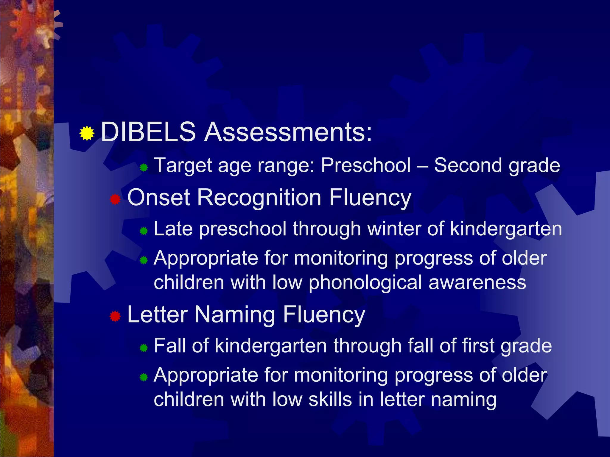  DIBELS      Assessments:
        Target age range: Preschool – Second grade
   Onset    Recognition Fluency
      Late preschool through winter of kindergarten
      Appropriate for monitoring progress of older

       children with low phonological awareness
   Letter   Naming Fluency
      Fall of kindergarten through fall of first grade
      Appropriate for monitoring progress of older
       children with low skills in letter naming
 