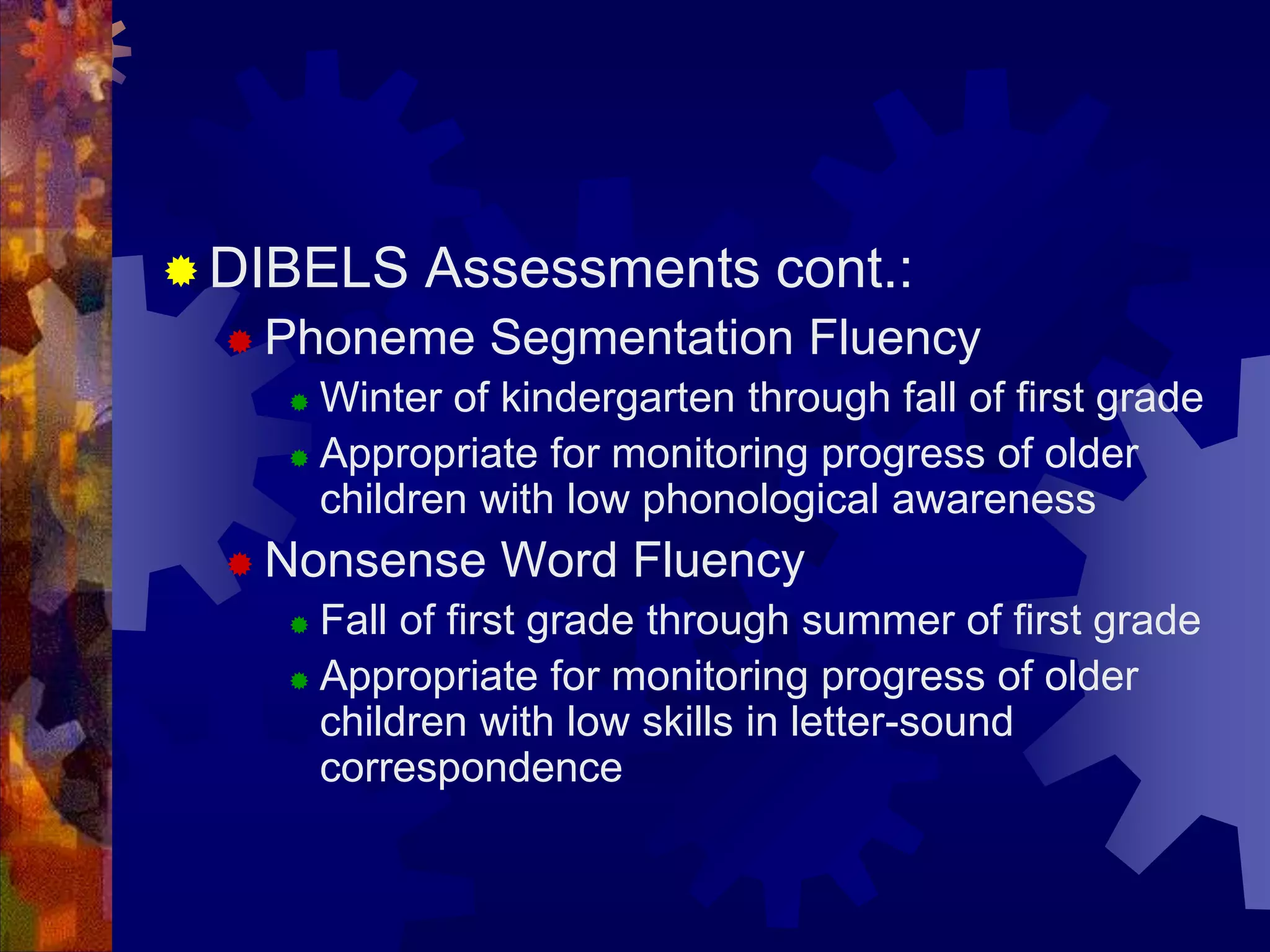  DIBELS   Assessments cont.:
   Phoneme    Segmentation Fluency
     Winter of kindergarten through fall of first grade
     Appropriate for monitoring progress of older
      children with low phonological awareness
   Nonsense    Word Fluency
     Fall of first grade through summer of first grade
     Appropriate for monitoring progress of older
      children with low skills in letter-sound
      correspondence
 