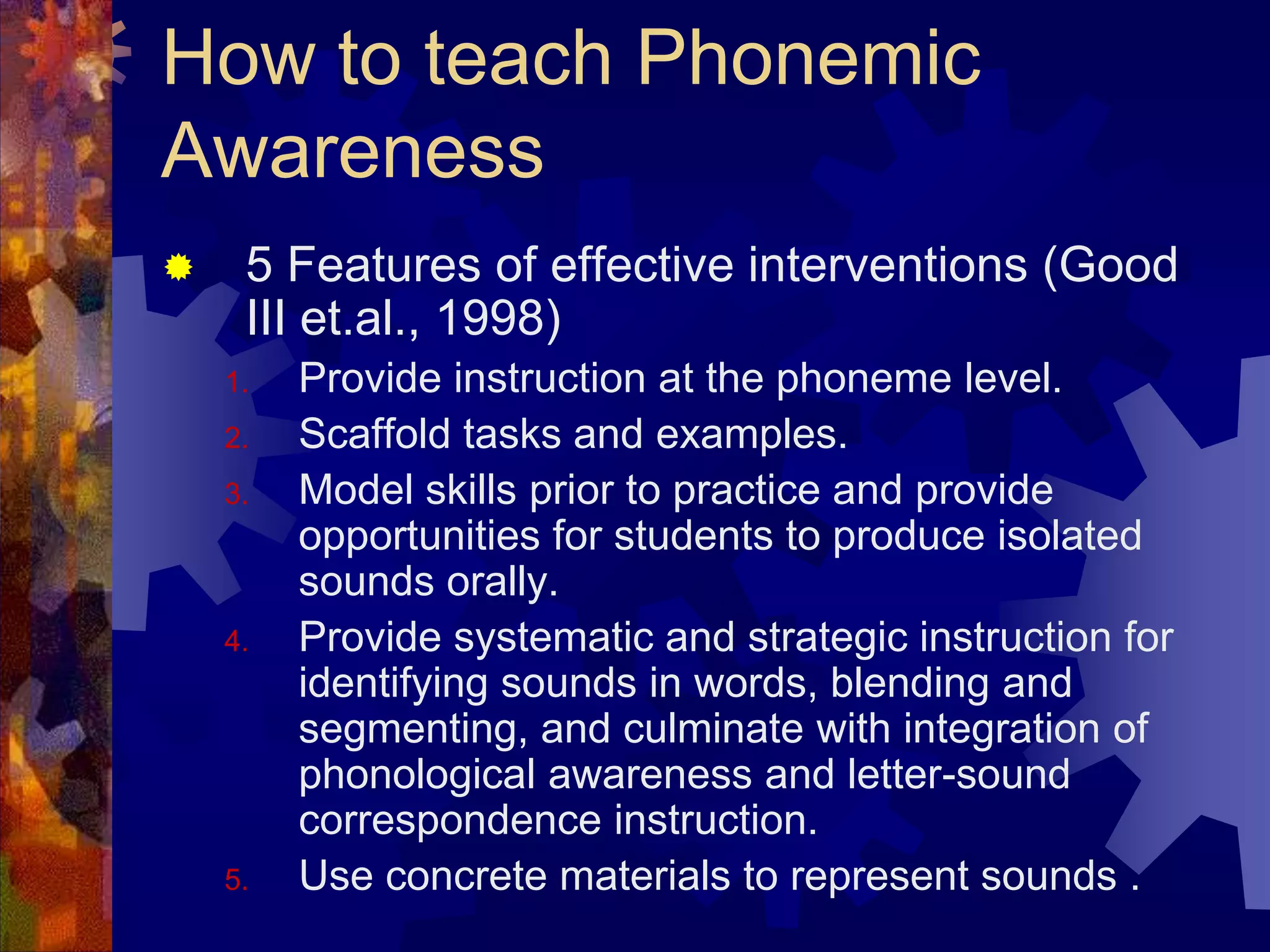 How to teach Phonemic
Awareness
    5 Features of effective interventions (Good
     III et.al., 1998)
    1.   Provide instruction at the phoneme level.
    2.   Scaffold tasks and examples.
    3.   Model skills prior to practice and provide
         opportunities for students to produce isolated
         sounds orally.
    4.   Provide systematic and strategic instruction for
         identifying sounds in words, blending and
         segmenting, and culminate with integration of
         phonological awareness and letter-sound
         correspondence instruction.
    5.   Use concrete materials to represent sounds .
 