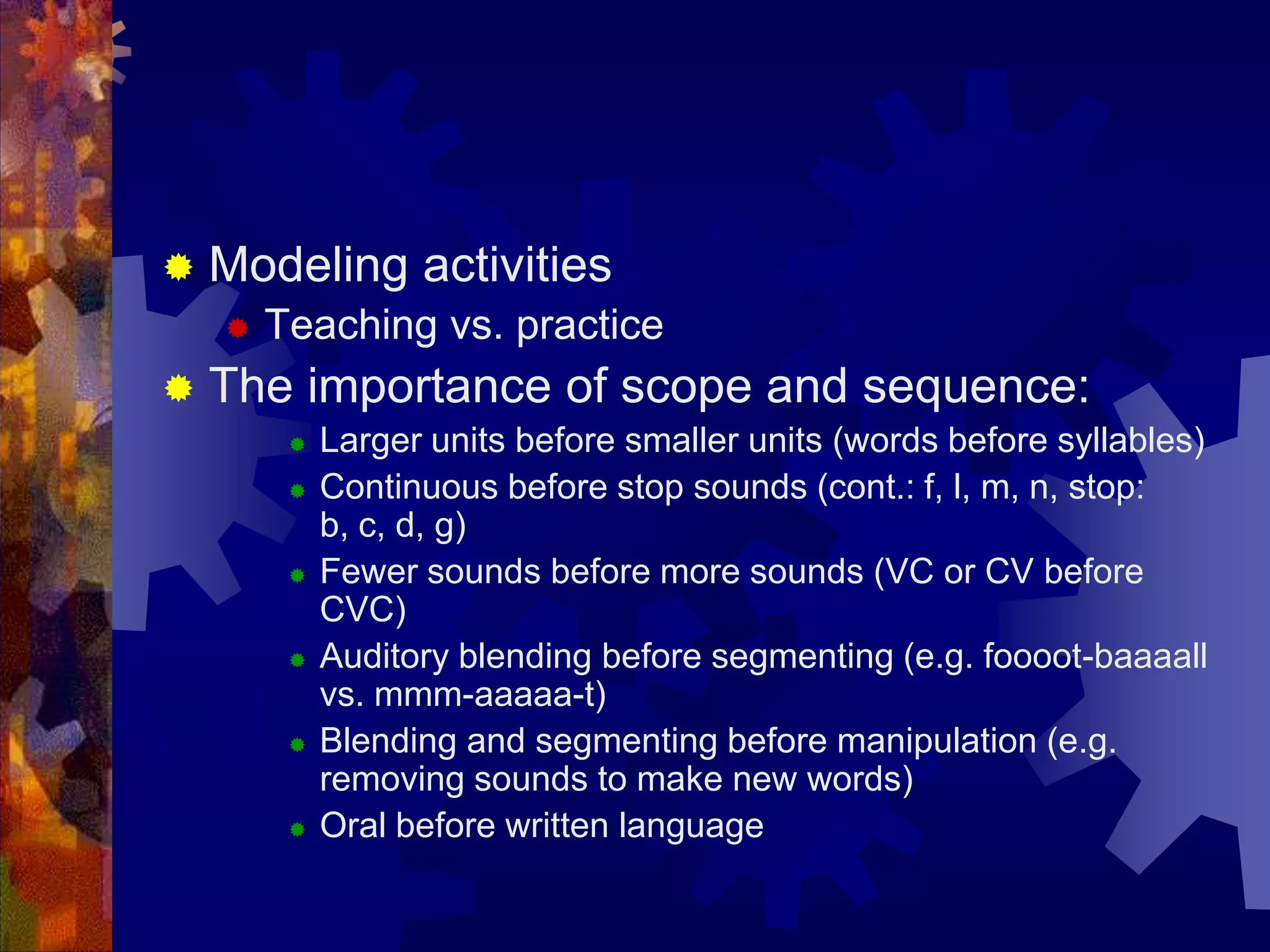    Modeling activities
       Teaching vs. practice
   The importance of scope and sequence:
            Larger units before smaller units (words before syllables)
            Continuous before stop sounds (cont.: f, l, m, n, stop:
             b, c, d, g)
            Fewer sounds before more sounds (VC or CV before
             CVC)
            Auditory blending before segmenting (e.g. foooot-baaaall
             vs. mmm-aaaaa-t)
            Blending and segmenting before manipulation (e.g.
             removing sounds to make new words)
            Oral before written language
 