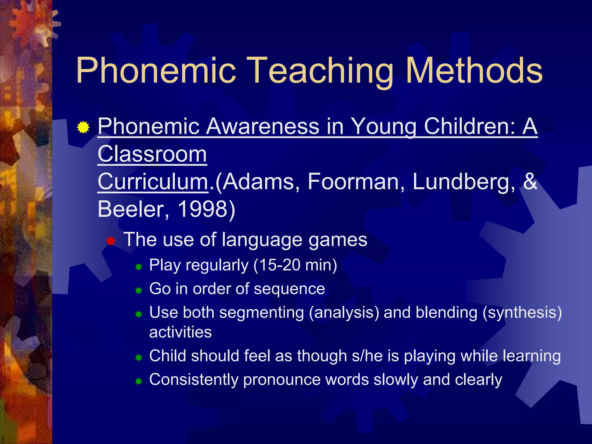 Phonemic Teaching Methods
   Phonemic Awareness in Young Children: A
    Classroom
    Curriculum.(Adams, Foorman, Lundberg, &
    Beeler, 1998)
       The use of language games
            Play regularly (15-20 min)
            Go in order of sequence
            Use both segmenting (analysis) and blending (synthesis)
             activities
            Child should feel as though s/he is playing while learning
            Consistently pronounce words slowly and clearly
 