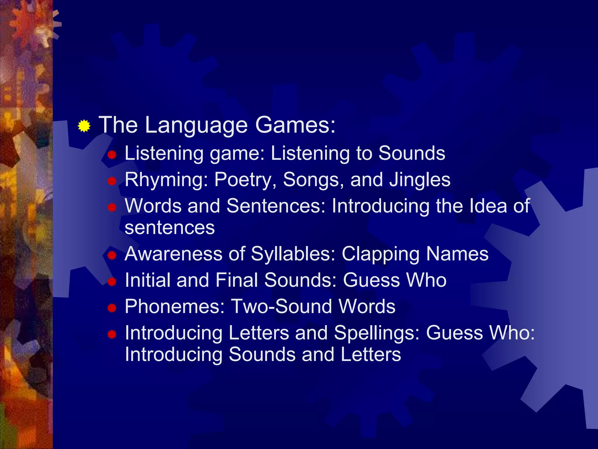    The Language Games:
       Listening game: Listening to Sounds
       Rhyming: Poetry, Songs, and Jingles
       Words and Sentences: Introducing the Idea of
        sentences
       Awareness of Syllables: Clapping Names
       Initial and Final Sounds: Guess Who
       Phonemes: Two-Sound Words
       Introducing Letters and Spellings: Guess Who:
        Introducing Sounds and Letters
 