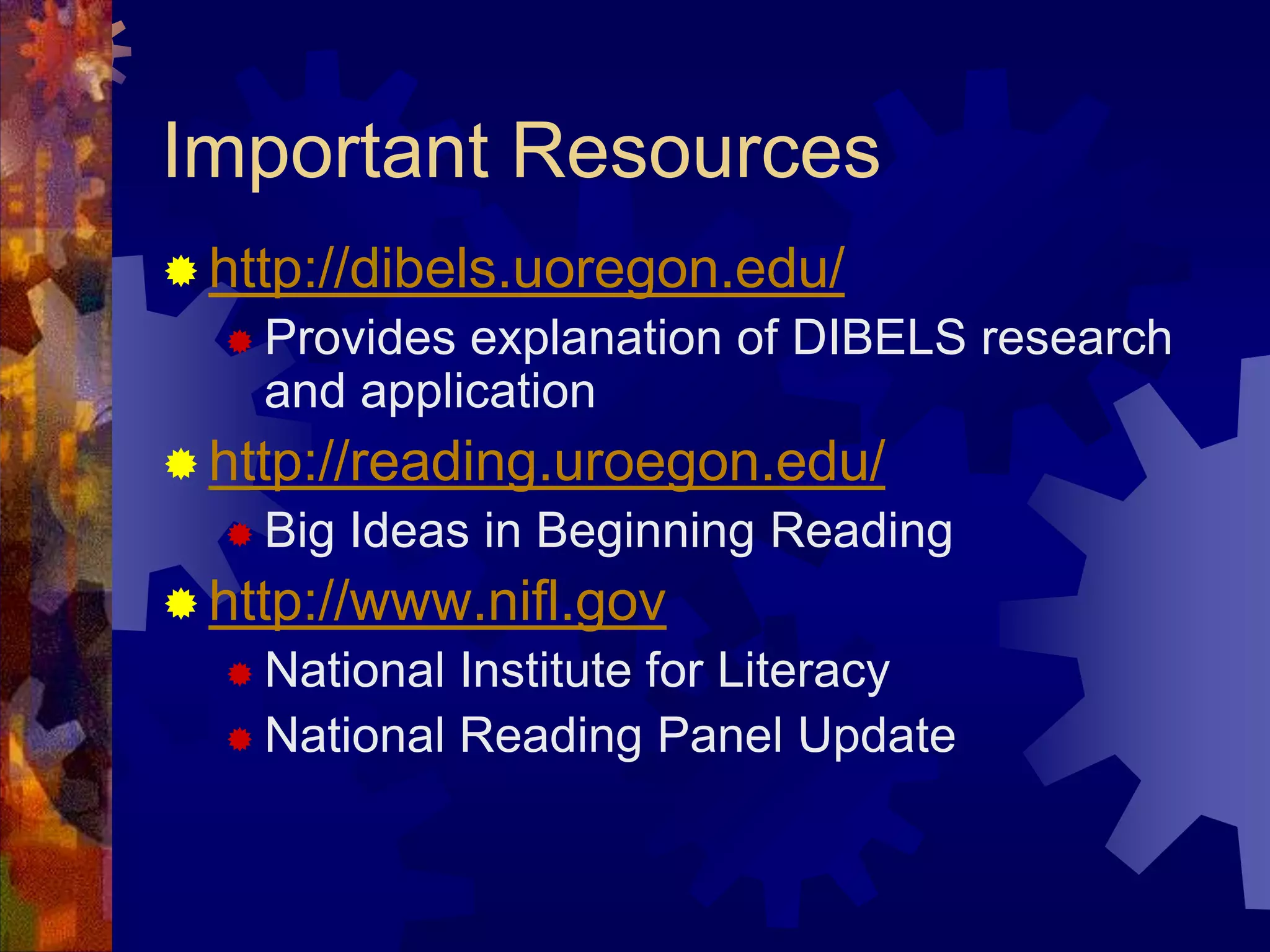 Important Resources
 http://dibels.uoregon.edu/
   Provides explanation of DIBELS research
    and application
 http://reading.uroegon.edu/
   Big   Ideas in Beginning Reading
 http://www.nifl.gov
   National Institute for Literacy
   National Reading Panel Update
 