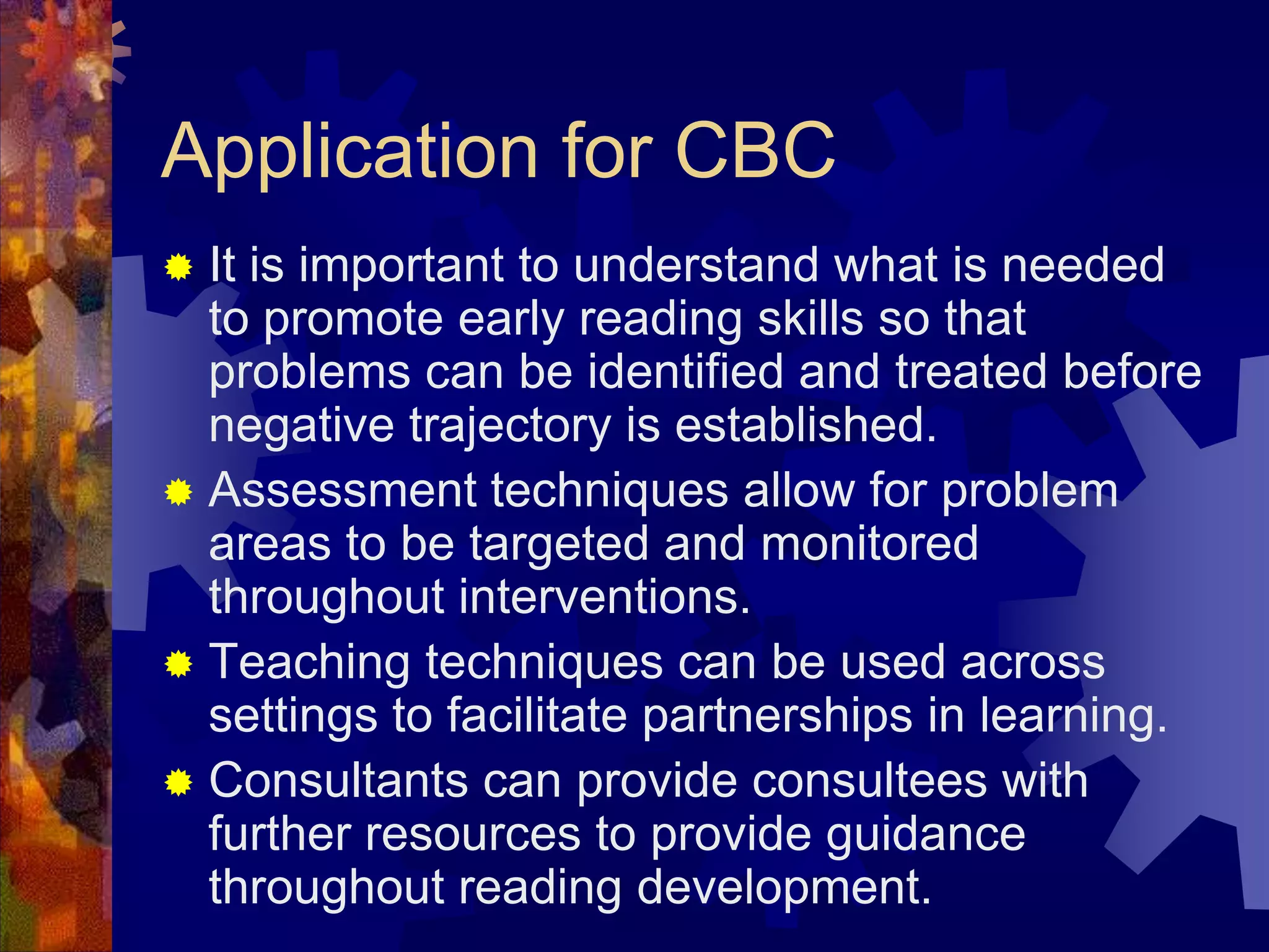 Application for CBC
 It is important to understand what is needed
  to promote early reading skills so that
  problems can be identified and treated before
  negative trajectory is established.
 Assessment techniques allow for problem
  areas to be targeted and monitored
  throughout interventions.
 Teaching techniques can be used across
  settings to facilitate partnerships in learning.
 Consultants can provide consultees with
  further resources to provide guidance
  throughout reading development.
 