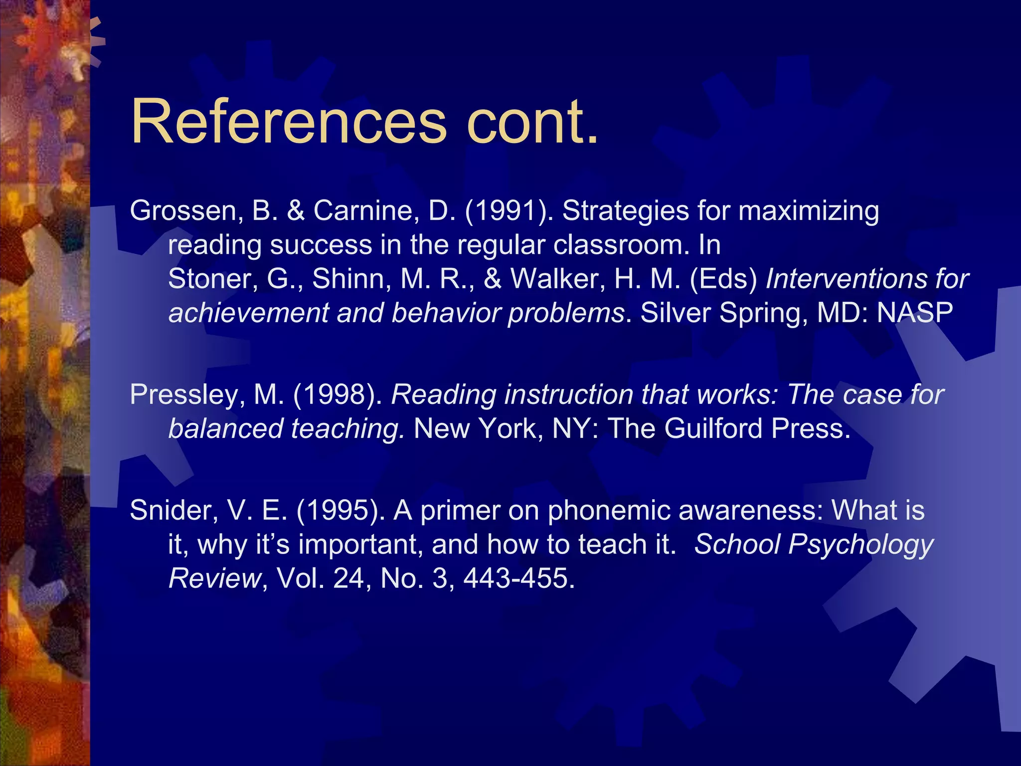References cont.
Grossen, B. & Carnine, D. (1991). Strategies for maximizing
  reading success in the regular classroom. In
  Stoner, G., Shinn, M. R., & Walker, H. M. (Eds) Interventions for
  achievement and behavior problems. Silver Spring, MD: NASP

Pressley, M. (1998). Reading instruction that works: The case for
   balanced teaching. New York, NY: The Guilford Press.

Snider, V. E. (1995). A primer on phonemic awareness: What is
   it, why it’s important, and how to teach it. School Psychology
   Review, Vol. 24, No. 3, 443-455.
 