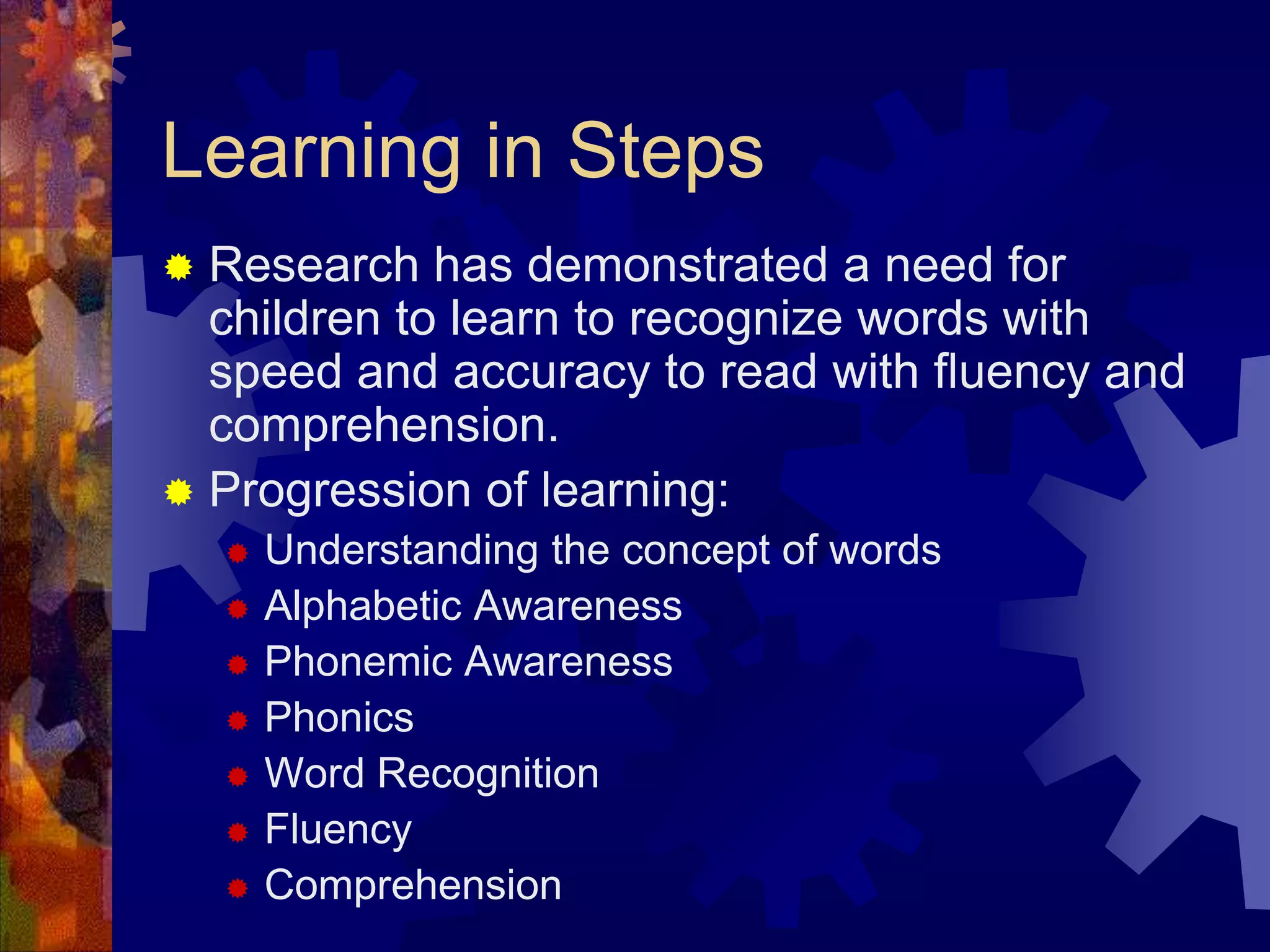 Learning in Steps
 Research has demonstrated a need for
  children to learn to recognize words with
  speed and accuracy to read with fluency and
  comprehension.
 Progression of learning:
       Understanding the concept of words
       Alphabetic Awareness
       Phonemic Awareness
       Phonics
       Word Recognition
       Fluency
       Comprehension
 