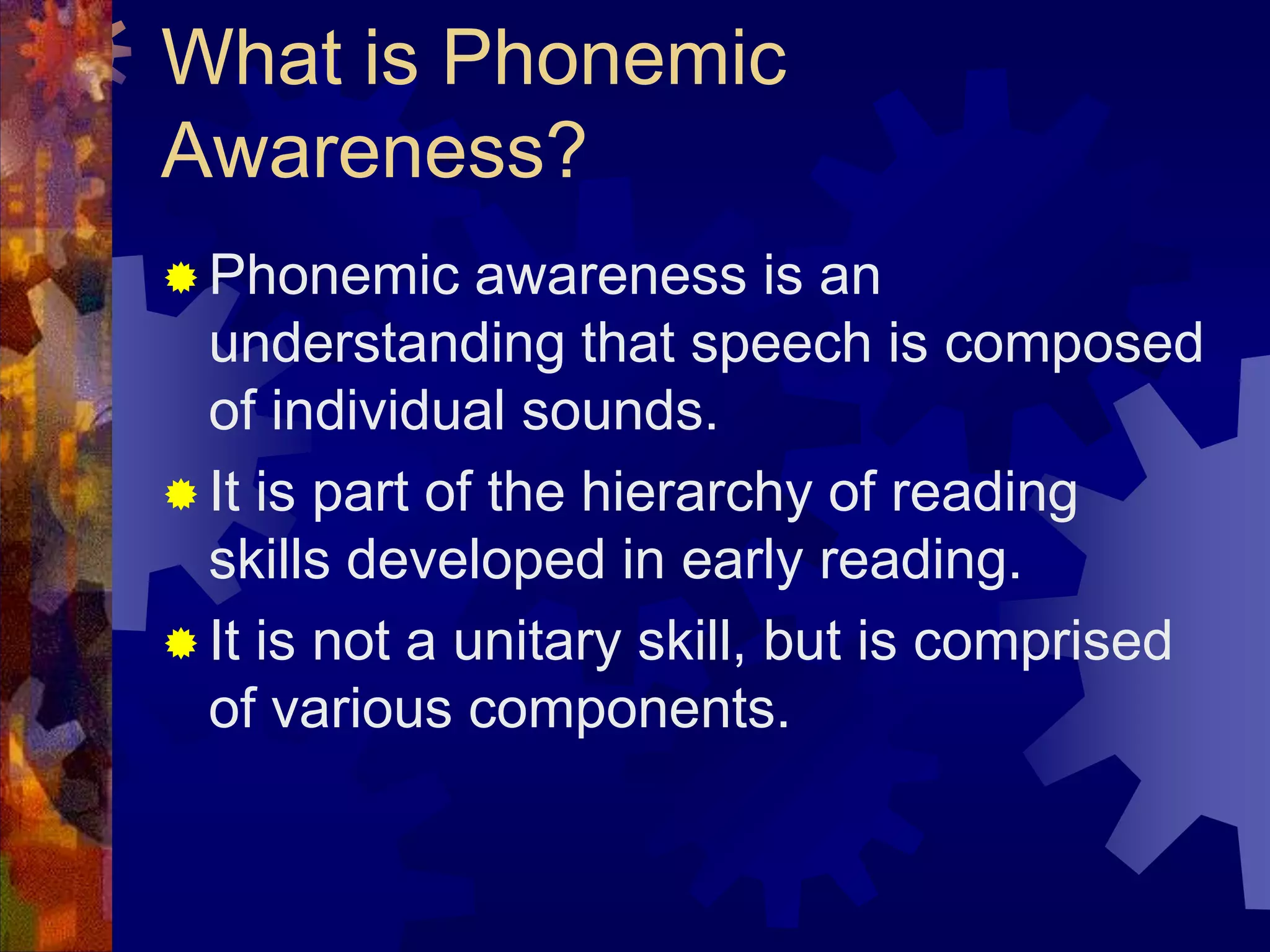What is Phonemic
Awareness?
 Phonemic     awareness is an
  understanding that speech is composed
  of individual sounds.
 It is part of the hierarchy of reading
  skills developed in early reading.
 It is not a unitary skill, but is comprised
  of various components.
 