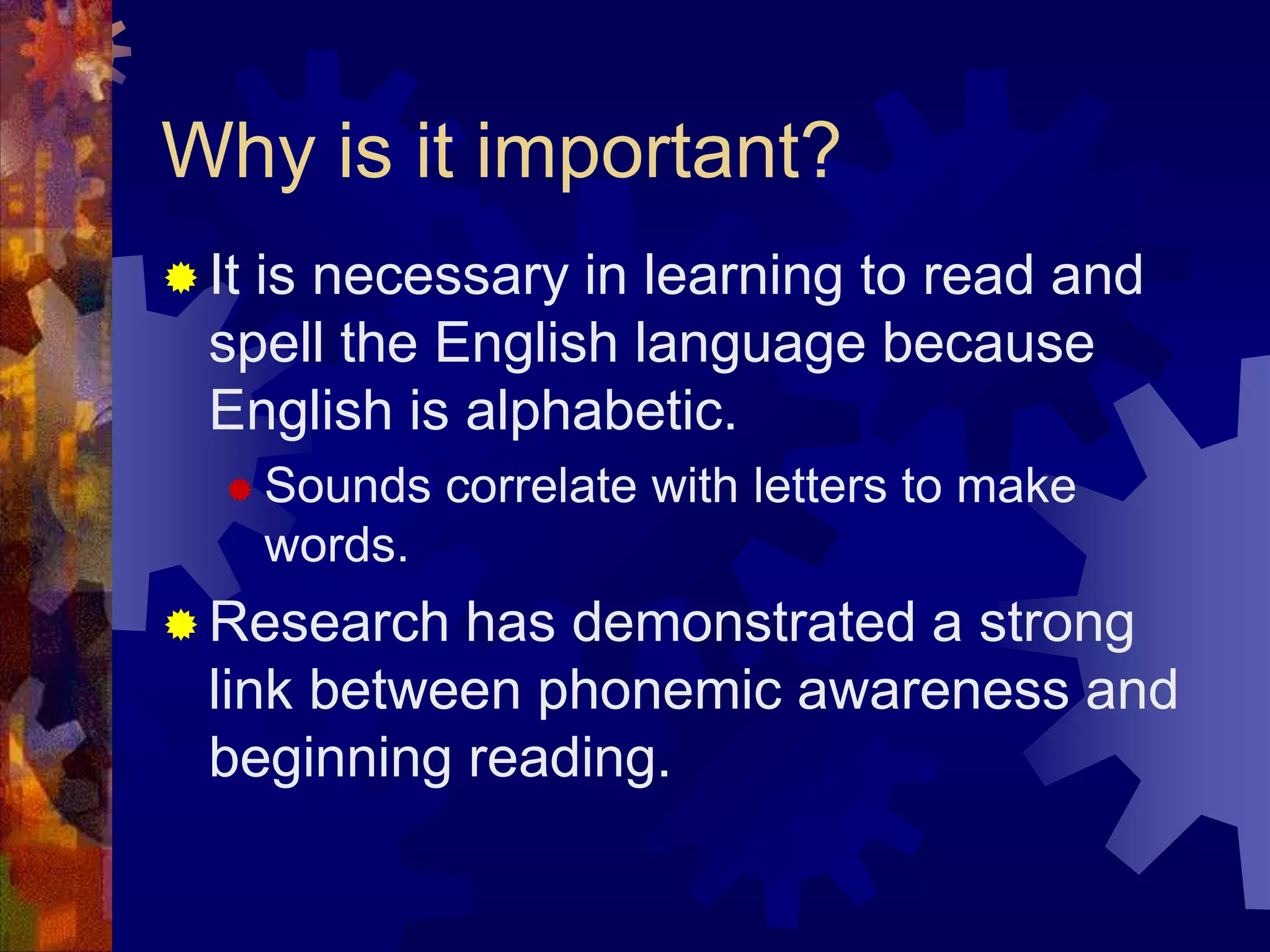 Why is it important?
 Itis necessary in learning to read and
  spell the English language because
  English is alphabetic.
    Sounds     correlate with letters to make
       words.
 Research  has demonstrated a strong
  link between phonemic awareness and
  beginning reading.
 