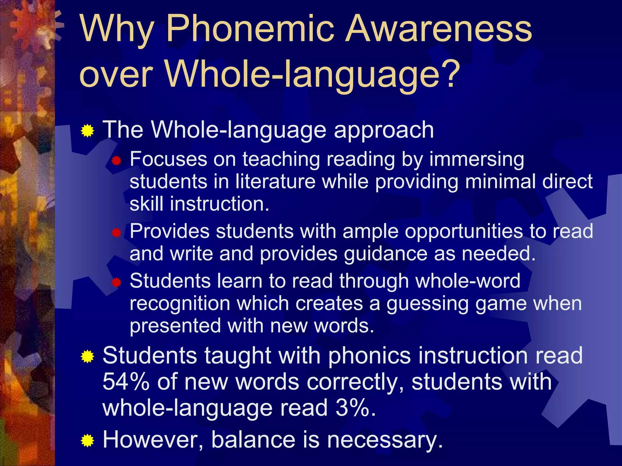 Why Phonemic Awareness
over Whole-language?
   The Whole-language approach
       Focuses on teaching reading by immersing
        students in literature while providing minimal direct
        skill instruction.
       Provides students with ample opportunities to read
        and write and provides guidance as needed.
       Students learn to read through whole-word
        recognition which creates a guessing game when
        presented with new words.
 Students taught with phonics instruction read
  54% of new words correctly, students with
  whole-language read 3%.
 However, balance is necessary.
 