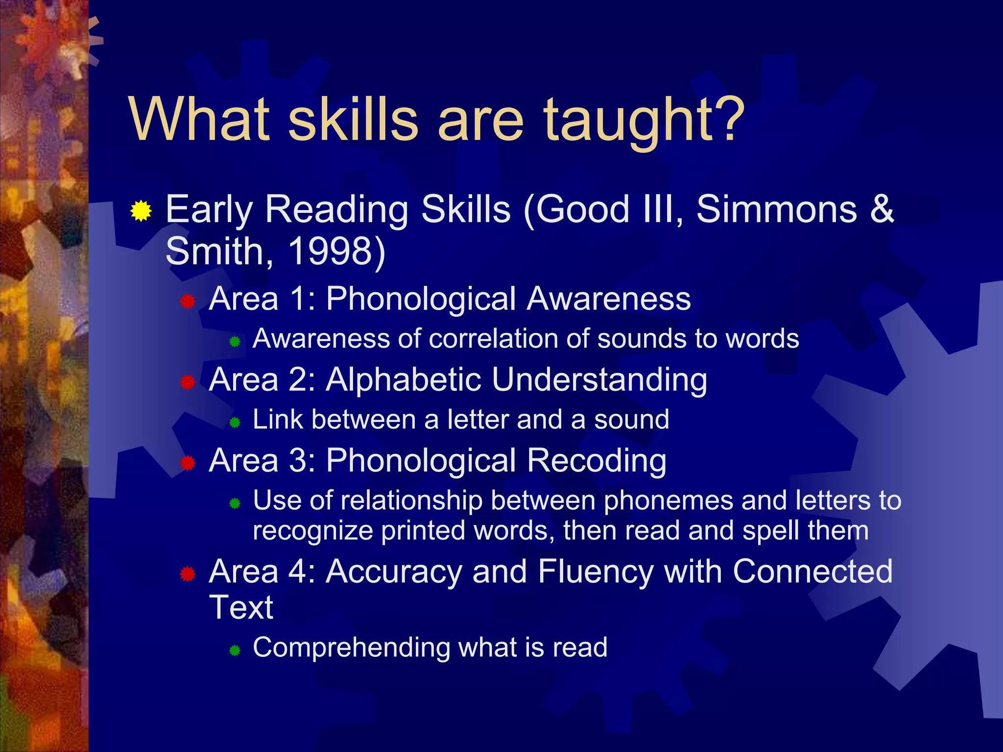 What skills are taught?
   Early Reading Skills (Good III, Simmons &
    Smith, 1998)
       Area 1: Phonological Awareness
            Awareness of correlation of sounds to words
       Area 2: Alphabetic Understanding
            Link between a letter and a sound
       Area 3: Phonological Recoding
            Use of relationship between phonemes and letters to
             recognize printed words, then read and spell them
       Area 4: Accuracy and Fluency with Connected
        Text
            Comprehending what is read
 