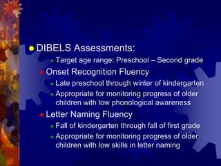  DIBELS      Assessments:
        Target age range: Preschool – Second grade
   Onset    Recognition Fluency
      Late preschool through winter of kindergarten
      Appropriate for monitoring progress of older

       children with low phonological awareness
   Letter   Naming Fluency
      Fall of kindergarten through fall of first grade
      Appropriate for monitoring progress of older
       children with low skills in letter naming
 