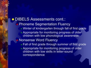  DIBELS   Assessments cont.:
   Phoneme    Segmentation Fluency
     Winter of kindergarten through fall of first grade
     Appropriate for monitoring progress of older
      children with low phonological awareness
   Nonsense    Word Fluency
     Fall of first grade through summer of first grade
     Appropriate for monitoring progress of older
      children with low skills in letter-sound
      correspondence
 