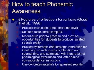 How to teach Phonemic
Awareness
    5 Features of effective interventions (Good
     III et.al., 1998)
    1.   Provide instruction at the phoneme level.
    2.   Scaffold tasks and examples.
    3.   Model skills prior to practice and provide
         opportunities for students to produce isolated
         sounds orally.
    4.   Provide systematic and strategic instruction for
         identifying sounds in words, blending and
         segmenting, and culminate with integration of
         phonological awareness and letter-sound
         correspondence instruction.
    5.   Use concrete materials to represent sounds .
 