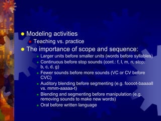    Modeling activities
       Teaching vs. practice
   The importance of scope and sequence:
            Larger units before smaller units (words before syllables)
            Continuous before stop sounds (cont.: f, l, m, n, stop:
             b, c, d, g)
            Fewer sounds before more sounds (VC or CV before
             CVC)
            Auditory blending before segmenting (e.g. foooot-baaaall
             vs. mmm-aaaaa-t)
            Blending and segmenting before manipulation (e.g.
             removing sounds to make new words)
            Oral before written language
 