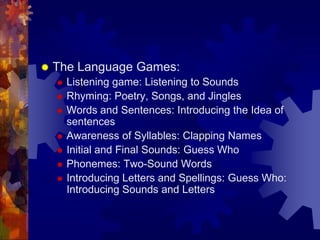    The Language Games:
       Listening game: Listening to Sounds
       Rhyming: Poetry, Songs, and Jingles
       Words and Sentences: Introducing the Idea of
        sentences
       Awareness of Syllables: Clapping Names
       Initial and Final Sounds: Guess Who
       Phonemes: Two-Sound Words
       Introducing Letters and Spellings: Guess Who:
        Introducing Sounds and Letters
 