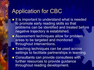 Application for CBC
 It is important to understand what is needed
  to promote early reading skills so that
  problems can be identified and treated before
  negative trajectory is established.
 Assessment techniques allow for problem
  areas to be targeted and monitored
  throughout interventions.
 Teaching techniques can be used across
  settings to facilitate partnerships in learning.
 Consultants can provide consultees with
  further resources to provide guidance
  throughout reading development.
 