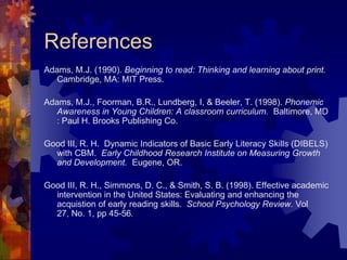 References
Adams, M.J. (1990). Beginning to read: Thinking and learning about print.
   Cambridge, MA: MIT Press.

Adams, M.J., Foorman, B.R., Lundberg, I, & Beeler, T. (1998). Phonemic
   Awareness in Young Children: A classroom curriculum. Baltimore, MD
   : Paul H. Brooks Publishing Co.

Good III, R. H. Dynamic Indicators of Basic Early Literacy Skills (DIBELS)
  with CBM. Early Childhood Research Institute on Measuring Growth
  and Development. Eugene, OR.

Good III, R. H., Simmons, D. C., & Smith, S. B. (1998). Effective academic
  intervention in the United States: Evaluating and enhancing the
  acquistion of early reading skills. School Psychology Review. Vol
  27, No. 1, pp 45-56.
 
