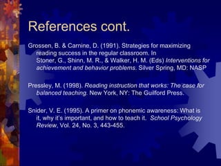 References cont.
Grossen, B. & Carnine, D. (1991). Strategies for maximizing
  reading success in the regular classroom. In
  Stoner, G., Shinn, M. R., & Walker, H. M. (Eds) Interventions for
  achievement and behavior problems. Silver Spring, MD: NASP

Pressley, M. (1998). Reading instruction that works: The case for
   balanced teaching. New York, NY: The Guilford Press.

Snider, V. E. (1995). A primer on phonemic awareness: What is
   it, why it’s important, and how to teach it. School Psychology
   Review, Vol. 24, No. 3, 443-455.
 